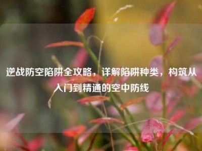 逆战防空陷阱全攻略，详解陷阱种类，构筑从入门到精通的空中防线