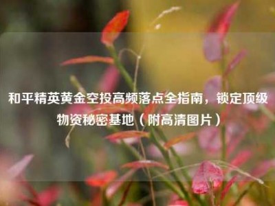 和平精英黄金空投高频落点全指南，锁定顶级物资秘密基地（附高清图片）