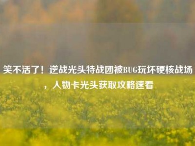 笑不活了！逆战光头特战团被BUG玩坏硬核战场，人物卡光头获取攻略速看