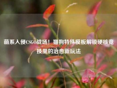 萌系入侵CSGO战场！猫狗特殊模板解锁硬核竞技里的治愈新玩法
