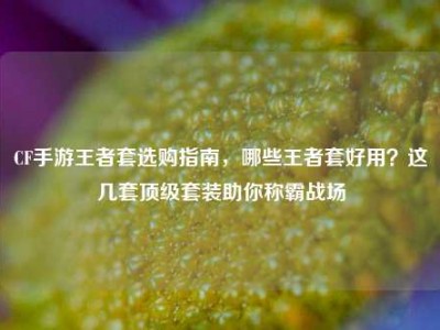 CF手游王者套选购指南，哪些王者套好用？这几套顶级套装助你称霸战场