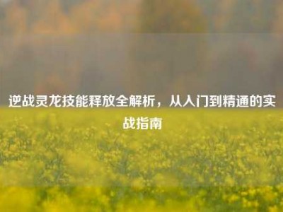 逆战灵龙技能释放全解析，从入门到精通的实战指南