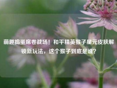 萌趣捣蛋席卷战场！和平精英猴子星元皮肤解锁新玩法，这个猴子到底是谁？
