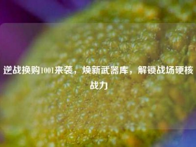 逆战换购1001来袭，焕新武器库，解锁战场硬核战力
