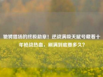 驰骋猎场的终极勋章！逆战满级天赋号藏着十年枪战热血，刷满到底要多久？