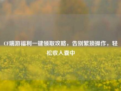 CF端游福利一键领取攻略，告别繁琐操作，轻松收入囊中