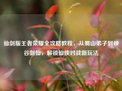 仙剑版王者荣耀全攻略教程，从蜀山弟子到峡谷剑仙，解锁仙侠对战新玩法