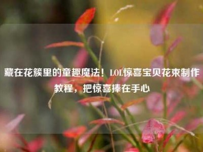 藏在花簇里的童趣魔法！LOL惊喜宝贝花束制作教程，把惊喜捧在手心