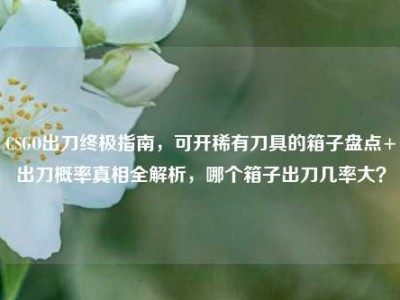 CSGO出刀终极指南，可开稀有刀具的箱子盘点+出刀概率真相全解析，哪个箱子出刀几率大？