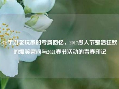 CF手游老玩家的专属回忆，2017愚人节整活狂欢的爆笑瞬间与2021春节活动的青春印记