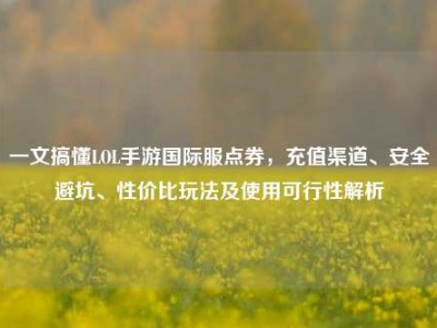 一文搞懂LOL手游国际服点券，充值渠道、安全避坑、性价比玩法及使用可行性解析