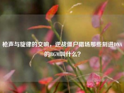 枪声与旋律的交响，逆战僵尸猎场那些刻进DNA的BGM叫什么？