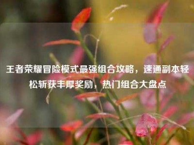 王者荣耀冒险模式最强组合攻略，速通副本轻松斩获丰厚奖励，热门组合大盘点