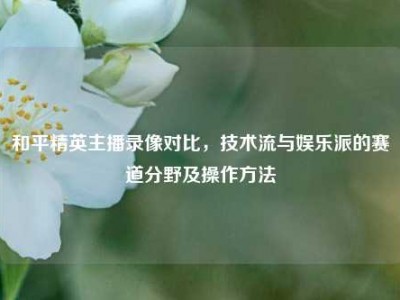 和平精英主播录像对比，技术流与娱乐派的赛道分野及操作方法