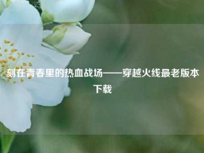 刻在青春里的热血战场——穿越火线最老版本下载