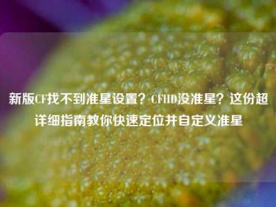 新版CF找不到准星设置？CFHD没准星？这份超详细指南教你快速定位并自定义准星