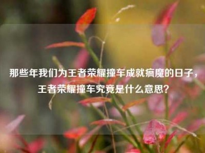 那些年我们为王者荣耀撞车成就疯魔的日子，王者荣耀撞车究竟是什么意思？