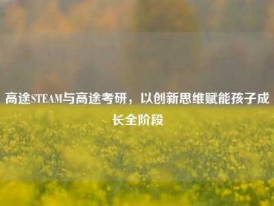 高途STEAM与高途考研，以创新思维赋能孩子成长全阶段
