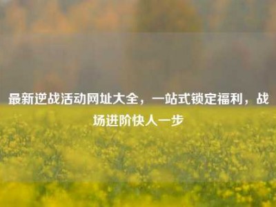 最新逆战活动网址大全，一站式锁定福利，战场进阶快人一步