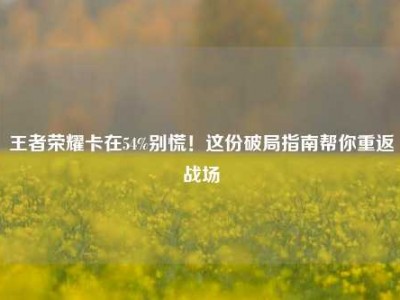王者荣耀卡在54%别慌！这份破局指南帮你重返战场