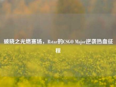破晓之光燃赛场，Rstar的CSGO Major逆袭热血征程