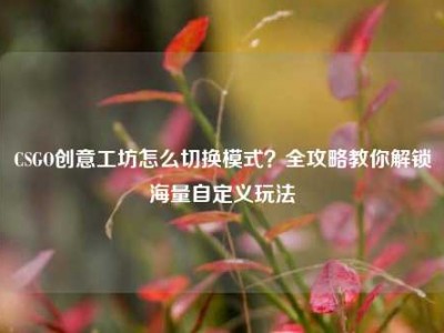 CSGO创意工坊怎么切换模式？全攻略教你解锁海量自定义玩法