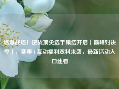燃爆战场！逆战顶尖选手集结开启「巅峰对决季」，赛事+互动福利双料来袭，最新活动入口速看
