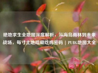 绝地求生全地图深度解析，从海岛雨林到未来战场，每寸土地暗藏吃鸡密码 | PUBG地图大全