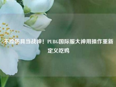 不捡防具当战神！PUBG国际服大神用操作重新定义吃鸡