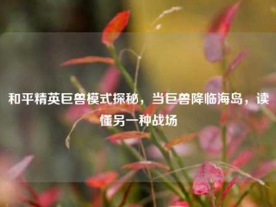 和平精英巨兽模式探秘，当巨兽降临海岛，读懂另一种战场