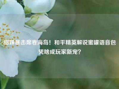 甜妹暴击席卷海岛！和平精英解说蜜罐语音包凭啥成玩家新宠？