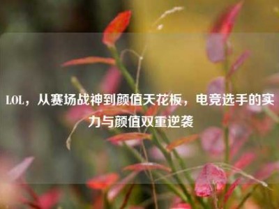 LOL，从赛场战神到颜值天花板，电竞选手的实力与颜值双重逆袭