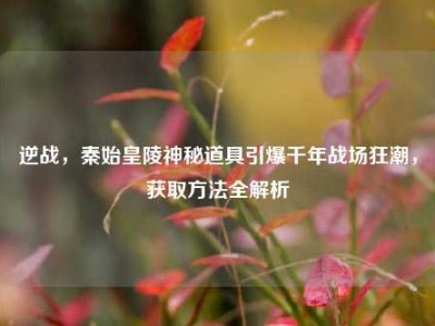 逆战，秦始皇陵神秘道具引爆千年战场狂潮，获取方法全解析
