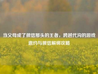 当父母成了微信那头的王者，跨越代沟的游戏邀约与微信解绑攻略