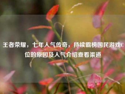 王者荣耀，七年人气传奇，持续霸榜国民游戏C位的原因及人气介绍查看渠道
