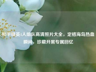 和平精英4人组队高清照片大全，定格海岛热血瞬间，珍藏开黑专属回忆