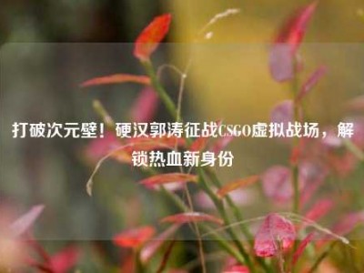 打破次元壁！硬汉郭涛征战CSGO虚拟战场，解锁热血新身份