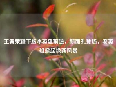 王者荣耀下版本英雄前瞻，新面孔登场，老英雄掀起焕新风暴