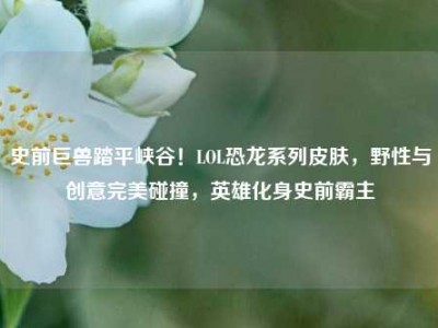史前巨兽踏平峡谷！LOL恐龙系列皮肤，野性与创意完美碰撞，英雄化身史前霸主