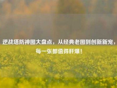 逆战塔防神图大盘点，从经典老图到创新新宠，每一张都值得肝爆！