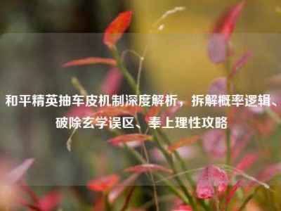 和平精英抽车皮机制深度解析，拆解概率逻辑、破除玄学误区、奉上理性攻略