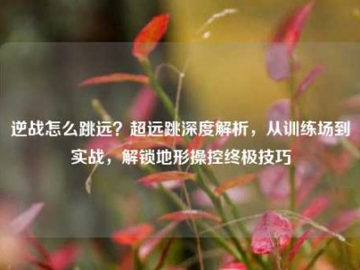 逆战怎么跳远？超远跳深度解析，从训练场到实战，解锁地形操控终极技巧