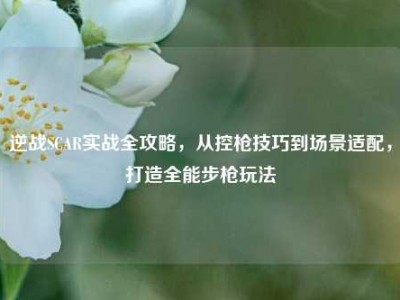 逆战SCAR实战全攻略，从控枪技巧到场景适配，打造全能步枪玩法