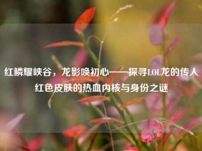 红鳞耀峡谷，龙影唤初心——探寻LOL龙的传人红色皮肤的热血内核与身份之谜
