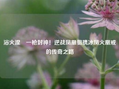 浴火涅槃一枪封神！逆战凤凰狙携冰凤火凰戒的传奇之路