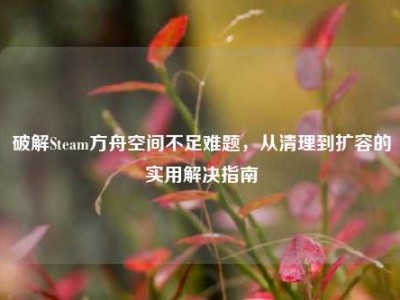 破解Steam方舟空间不足难题，从清理到扩容的实用解决指南