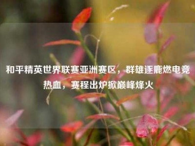 和平精英世界联赛亚洲赛区，群雄逐鹿燃电竞热血，赛程出炉掀巅峰烽火