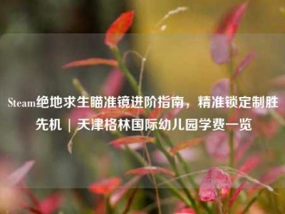 Steam绝地求生瞄准镜进阶指南，精准锁定制胜先机 | 天津格林国际幼儿园学费一览