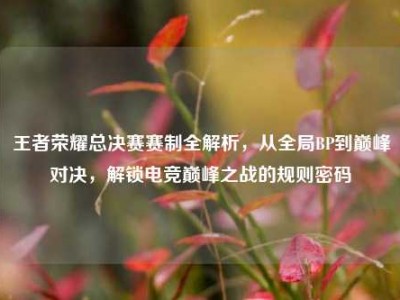 王者荣耀总决赛赛制全解析，从全局BP到巅峰对决，解锁电竞巅峰之战的规则密码