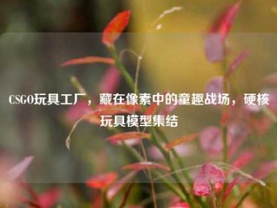 CSGO玩具工厂，藏在像素中的童趣战场，硬核玩具模型集结